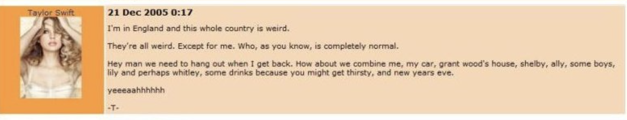 document - Taylor Swift I'm in England and this whole country is weird. They're all weird. Except for me. Who, as you know, is completely normal. Hey man we need to hang out when I get back. How about we combine me, my car, grant wood's house, shelby, all